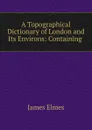 A Topographical Dictionary of London and Its Environs: Containing . - James Elmes