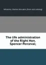 The life administration of the Right Hon. Spencer Perceval; - Charles Verulam Williams