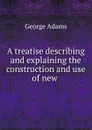 A treatise describing and explaining the construction and use of new . - George Adams