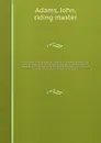 An analysis of horsemanship : teaching the whole art of riding, in the manege, military, hunting, racing, and travelling system : together with the method of breaking horses, for every purpose to which those noble animals are adapted. v.1 - John Adams
