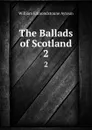 The Ballads of Scotland. 2 - William Edmondstoune Aytoun