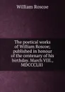 The poetical works of William Roscoe; published in honour of the centenary of his birthday. March VIII., MDCCCLIII - William Roscoe