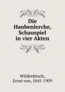 Die Haubenlerche, Schauspiel in vier Akten - Ernst von Wildenbruch