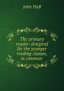 The primary reader: designed for the younger reading classes, in common . - John Hall