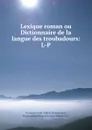 Lexique roman ou Dictionnaire de la langue des troubadours: L-P - François-Just-Marie Raynouard