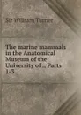 The marine mammals in the Anatomical Museum of the University of ., Parts 1-3 - William Turner