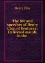 The life and speeches of Henry Clay, of Kentucky: Delivered mainly in the . - Henry Clay