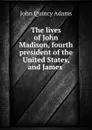 The lives of John Madison, fourth president of the United States, and James . - Adams John Quincy