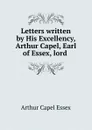 Letters written by His Excellency, Arthur Capel, Earl of Essex, lord . - Arthur Capel Essex