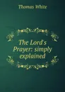 The Lord.s Prayer: simply explained - Thomas White