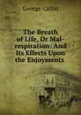 The Breath of Life, Or Mal-respiration: And Its Effects Upon the Enjoyments . - George Catlin