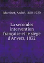 La secondes intervention francaise et le siege d.Anvers, 1832 - André Martinet