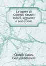 Le opere di Giorgio Vasari: Indici, aggiunte e correzioni - Giorgio Vasari