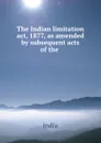 The Indian limitation act, 1877, as amended by subsequent acts of the . - India
