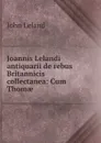 Joannis Lelandi antiquarii de rebus Britannicis collectanea: Cum Thomae . - John Leland