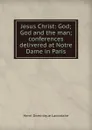 Jesus Christ: God; God and the man; conferences delivered at Notre Dame in Paris - Lacordaire Henri-Dominique