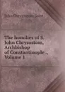 The homilies of S. John Chrysostom, Archbishop of Constantinople ., Volume 1 - John Chrysostom Saint