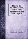 How to die for love: A farce, in two acts; performed at the New English . - August von Kotzebue