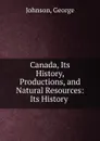 Canada, Its History, Productions, and Natural Resources: Its History . - George Johnson