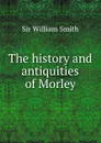 The history and antiquities of Morley - Smith William