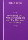 The history of St. Anthony.s hospital, now the Blue coat boys. charity . - Robert Davies