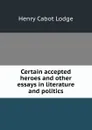 Certain accepted heroes and other essays in literature and politics - Henry Cabot Lodge