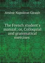 The French student.s manual; or, Colloquial and grammatical exercises . - Arsène Napoléon Girault