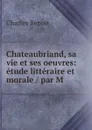 Chateaubriand, sa vie et ses oeuvres: etude litteraire et morale / par M . - Charles Benoit