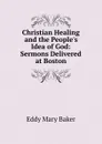 Christian Healing and the People.s Idea of God: Sermons Delivered at Boston - Eddy Mary Baker