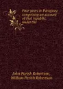 Four years in Paraguay: comprising an account of that republic, under the . - John Parish Robertson