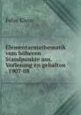Elementarmathematik vom hoheren Standpunkte aus. Vorlesung en gehalten . 1907-08 - Felix Klein