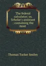 The federal calculator; or, Scholar.s assistant : containing the most . - Thomas Tucker Smiley