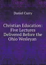 Christian Education: Five Lectures Delivered Before the Ohio Wesleyan . - Daniel Curry