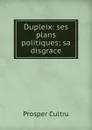Dupleix: ses plans politiques; sa disgrace - Prosper Cultru