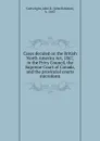 Cases decided on the British North America Act, 1867, in the Privy Council, the Supreme Court of Canada, and the provincial courts microform - John Robison Cartwright