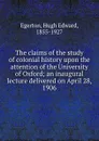 The claims of the study of colonial history upon the attention of the University of Oxford; an inaugural lecture delivered on April 28, 1906 - Hugh Edward Egerton