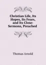 Christian Life, Its Hopes, Its Fears, and Its Close: Sermons, Preached . - Thomas Arnold