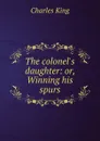 The colonel.s daughter: or, Winning his spurs - Charles King