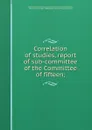 Correlation of studies, report of sub-committee of the Committee of fifteen; - William Torrey Harris