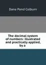 The decimal system of numbers: illustrated and practically applied, by a . - Dana Pond Colburn