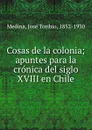 Cosas de la colonia; apuntes para la cronica del siglo XVIII en Chile - José Toribio Medina