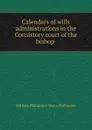 Calendars of wills . administrations in the Consistory court of the bishop . - William Phillimore Watts Phillimore