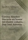 Corona funebre literaria en honor del ilustre cubano, Don Jose Antonio . - Agustín M. Domínguez