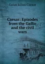 Caesar: Episodes from the Gallic and the civil wars - Caesar Gaius Julius