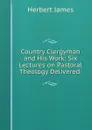 Country Clergyman and His Work: Six Lectures on Pastoral Theology Delivered . - Herbert James