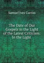 The Date of Our Gospels in the Light of the Latest Criticism: In the Light . - Samuel Ives Curtiss