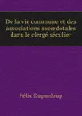 De la vie commune et des associations sacerdotales dans le clerge seculier - Dupanloup Félix