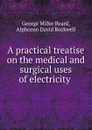 A practical treatise on the medical and surgical uses of electricity . - George Miller Beard