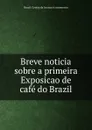 Breve noticia sobre a primeira Exposicao de cafe do Brazil - Brazil. Centro da lavoura e commercio