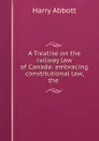 A Treatise on the railway law of Canada: embracing constitutional law, the . - Harry Abbott